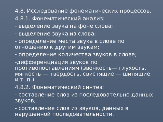  4.8. Исследование фонематических процессов.  4.8.1. Фонематический анализ:  - выделение звука на фоне слова;  - выделение звука из слова;  - определение места звука в слове по отношению к другим звукам;  - определение количества звуков в слове;  -дифференциация звуков по противопоставлениям (звонкость— глухость, мягкость — твердость, свистящие — шипящие и т. п.).  4.8.2. Фонематический синтез:  - составление слов из последовательно данных звуков;  - составление слов из звуков, данных в нарушенной последовательности. 