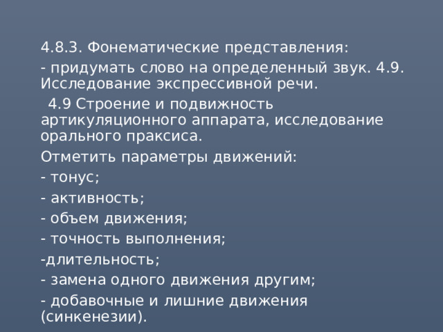  4.8.3. Фонематические представления:  - придумать слово на определенный звук. 4.9. Исследование экспрессивной речи.  4.9 Строение и подвижность артикуляционного аппарата, исследование орального праксиса.  Отметить параметры движений:  - тонус;  - активность;  - объем движения;  - точность выполнения;  -длительность;  - замена одного движения другим;  - добавочные и лишние движения (синкенезии). 