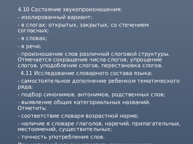  4.10 Состояние звукопроизношения:  - изолированный вариант;  - в слогах: открытых, закрытых, со стечением согласных;  - в словах;  - в речи;  - произношение слов различной слоговой структуры. Отмечается сокращение числа слогов, упрощение слогов, уподобление слогов, перестановка слогов.  4.11 Исследование словарного состава языка:  - самостоятельное дополнение ребенком тематического ряда;  - подбор синонимов, антонимов, родственных слов;  - выявление общих категориальных названий. Отметить:  - соответствие словаря возрастной норме;  - наличие в словаре глаголов, наречий, прилагательных, местоимений, существительных;  - точность употребления слов.  При моторной алалии отметить разницу между активным и пассивным словарем. 