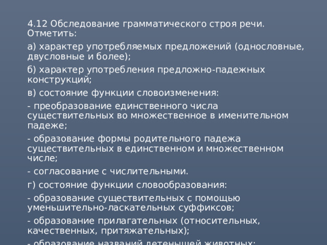  4.12 Обследование грамматического строя речи. Отметить:  а) характер употребляемых предложений (однословные, двусловные и более);  б) характер употребления предложно-падежных конструкций;  в) состояние функции словоизменения:  - преобразование единственного числа существительных во множественное в именительном падеже;  - образование формы родительного падежа существительных в единственном и множественном числе;  - согласование с числительными.  г) состояние функции словообразования:  - образование существительных с помощью уменьшительно-ласкательных суффиксов;  - образование прилагательных (относительных, качественных, притяжательных);  - образование названий детенышей животных;  - образование глаголов с помощью приставок. 