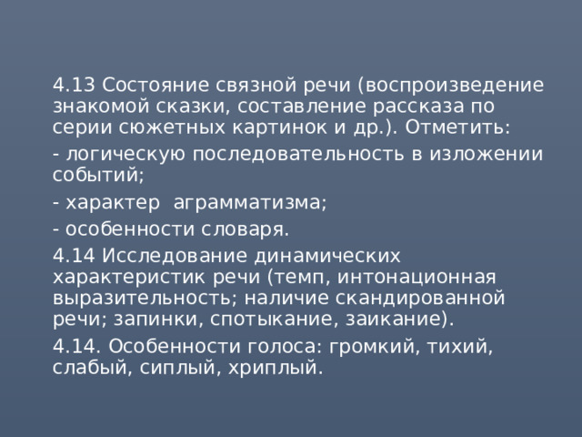  4.13 Состояние связной речи (воспроизведение знакомой сказки, составление рассказа по серии сюжетных картинок и др.). Отметить:  - логическую последовательность в изложении событий;  - характер аграмматизма;  - особенности словаря.  4.14 Исследование динамических характеристик речи (темп, интонационная выразительность; наличие скандированной речи; запинки, спотыкание, заикание).  4.14. Особенности голоса: громкий, тихий, слабый, сиплый, хриплый. 