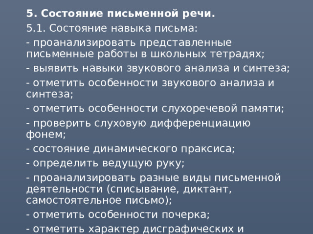  5. Состояние письменной речи.  5.1. Состояние навыка письма:  - проанализировать представленные письменные работы в школьных тетрадях;  - выявить навыки звукового анализа и синтеза;  - отметить особенности звукового анализа и синтеза;  - отметить особенности слухоречевой памяти;  - проверить слуховую дифференциацию фонем;  - состояние динамического праксиса;   - определить ведущую руку;  - проанализировать разные виды письменной деятельности (списывание, диктант, самостоятельное письмо);  - отметить особенности почерка;  - отметить характер дисграфических и орфографических ошибок. 