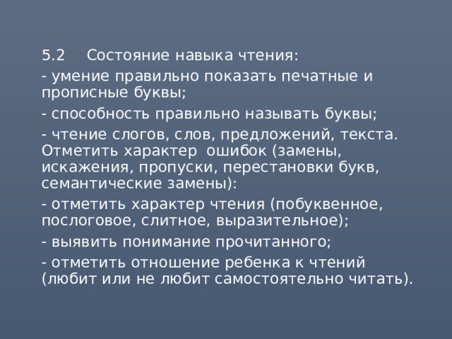  5.2  Состояние навыка чтения:  - умение правильно показать печатные и прописные буквы;  - способность правильно называть буквы;  - чтение слогов, слов, предложений, текста. Отметить характер ошибок (замены, искажения, пропуски, перестановки букв, семантические замены):  - отметить характер чтения (побуквенное, послоговое, слитное, выразительное);  - выявить понимание прочитанного;  - отметить отношение ребенка к чтений (любит или не любит самостоятельно читать). 