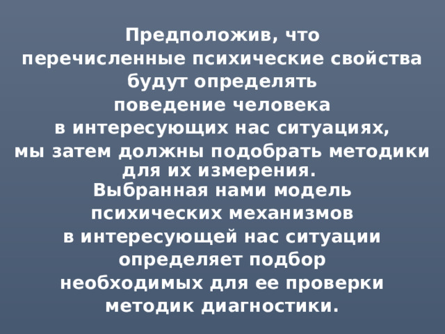 Предположив, что перечисленные психические свойства будут определять поведение человека в интересующих нас ситуациях, мы затем должны подобрать методики для их измерения.  Выбранная нами модель психических механизмов в интересующей нас ситуации определяет подбор необходимых для ее проверки методик диагностики. 