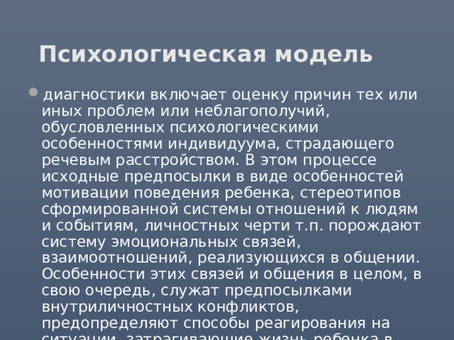 Психологическая модель диагностики включает оценку причин тех или иных проблем или неблагополучий, обусловленных психологическими особенностями индивидуума, страдающего речевым расстройством. В этом процессе исходные предпосылки в виде особенностей мотивации поведения ребенка, стереотипов сформированной системы отношений к людям и событиям, личностных черти т.п. порождают систему эмоциональных связей, взаимоотношений, реализующихся в общении. Особенности этих связей и общения в целом, в свою очередь, служат предпосылками внутриличностных конфликтов, предопределяют способы реагирования на ситуации, затрагивающие жизнь ребенка в социуме. Именно такую ситуацию представляет речевой дефект. 