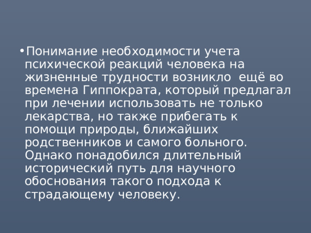 Понимание необходимости учета психической реакций человека на жизненные трудности возникло ещё во времена Гиппократа, который предлагал при лечении использовать не только лекарства, но также прибегать к помощи природы, ближайших родственников и самого больного. Однако понадобился длительный исторический путь для научного обоснования такого подхода к страдающему человеку. 