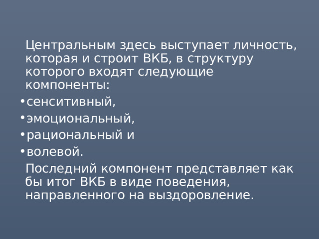  Центральным здесь выступает личность, которая и строит ВКБ, в структуру которого входят следующие компоненты: сенситивный, эмоциональный, рациональный и волевой.  Последний компонент представляет как бы итог ВКБ в виде поведения, направленного на выздоровление. 