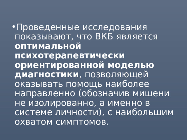 Проведенные исследования показывают, что ВКБ является оптимальной психотерапевтически ориентированной моделью диагностики , позволяющей оказывать помощь наиболее направленно (обозначив мишени не изолированно, а именно в системе личности), с наибольшим охватом симптомов. 