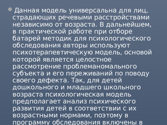 Данная модель универсальна для лиц, страдающих речевыми расстройствами независимо от возраста. В дальнейшем, в практической работе при отборе батарей методик для психологического обследования авторы используют психотерапевтическую модель, основой которой является целостное рассмотрение проблеманомального субъекта и его переживаний по поводу своего дефекта. Так, для детей дошкольного и младшего школьного возраста психологическая модель предполагает анализ психического развития детей в соответствии с их возрастными нормами, поэтому в программу обследования включены в первую очередь оценки психомоторного развития, речи и интеллекта. 