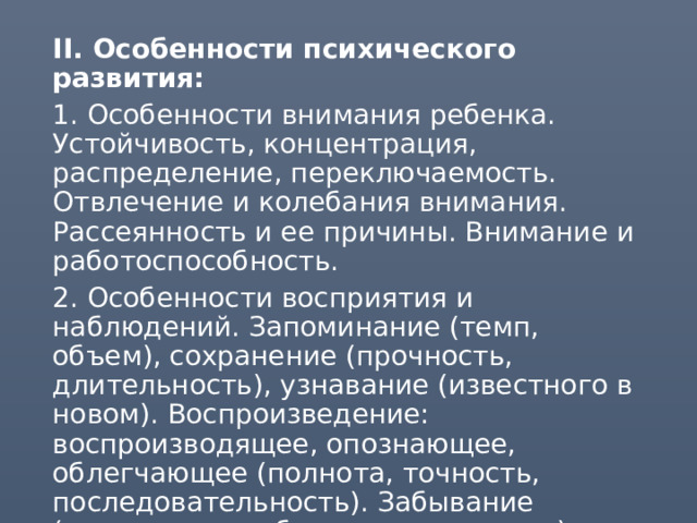  II. Особенности психического развития:  1. Особенности внимания ребенка. Устойчивость, концентрация, распределение, переключаемость. Отвлечение и колебания внимания. Рассеянность и ее причины. Внимание и работоспособность.  2. Особенности восприятия и наблюдений. Запоминание (темп, объем), сохранение (прочность, длительность), узнавание (известного в новом). Воспроизведение: воспроизводящее, опознающее, облегчающее (полнота, точность, последовательность). Забывание (частичное, глубокое, ситуативное).  3. Вид памяти (зрительная, слуховая, моторная, смешанная). Уровни памяти (механическая, смысловая, логическая). Нарушения памяти. 