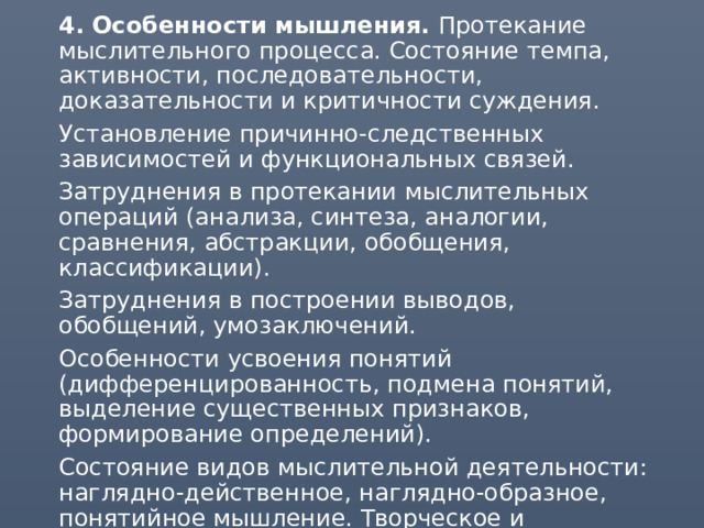  4. Особенности мышления. Протекание мыслительного процесса. Состояние темпа, активности, последовательности, доказательности и критичности суждения.  Установление причинно-следственных зависимостей и функциональных связей.  Затруднения в протекании мыслительных операций (анализа, синтеза, аналогии, сравнения, абстракции, обобщения, классификации).  Затруднения в построении выводов, обобщений, умозаключений.  Особенности усвоения понятий (дифференцированность, подмена понятий, выделение существенных признаков, формирование определений).  Состояние видов мыслительной деятельности: наглядно-действенное, наглядно-образное, понятийное мышление. Творческое и репродуктивное мышление.  Нарушения мышления. 