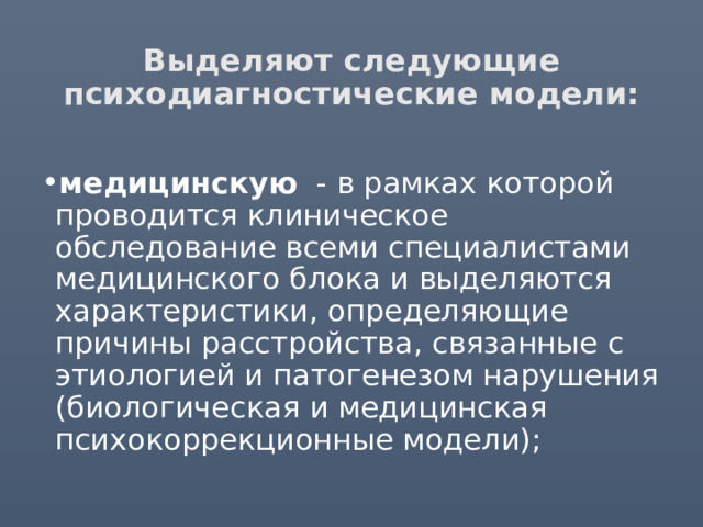 Выделяют следующие психодиагностические модели: медицинскую - в рамках которой проводится клиническое обследование всеми специалистами медицинского блока и выделяются характеристики, определяющие причины расстройства, связанные с этиологией и патогенезом нарушения (биологическая и медицинская психокоррекционные модели); 