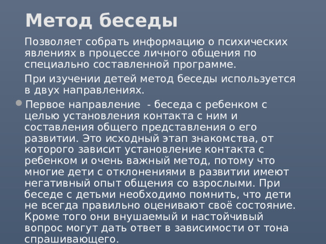 Метод беседы  Позволяет собрать информацию о психических явлениях в процессе личного общения по специально составленной программе.  При изучении детей метод беседы используется в двух направлениях. Первое направление - беседа с ребенком с целью установления контакта с ним и составления общего представления о его развитии. Это исходный этап знакомства, от которого зависит установление контакта с ребенком и очень важный метод, потому что многие дети с отклонениями в развитии имеют негативный опыт общения со взрослыми. При беседе с детьми необходимо помнить, что дети не всегда правильно оценивают своё состояние. Кроме того они внушаемый и настойчивый вопрос могут дать ответ в зависимости от тона спрашивающего. Второе направление - беседа с родителями (учителями, воспитателями) с целью сбора анамнестических данных. 