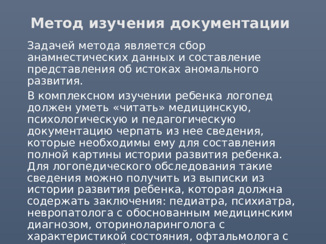 Метод изучения документации  Задачей метода является сбор анамнестических данных и составление представления об истоках аномального развития.  В комплексном изучении ребенка логопед должен уметь «читать» медицинскую, психологическую и педагогическую документацию черпать из нее сведения, которые необходимы ему для составления полной картины истории развития ребенка. Для логопедического обследования такие сведения можно получить из выписки из истории развития ребенка, которая должна содержать заключения: педиатра, психиатра, невропатолога с обоснованным медицинским диагнозом, оториноларинголога с характеристикой состояния, офтальмолога с характеристикой состояния зрения, ортопеда (для детей с нарушениями функций опорно-двигательного аппарата), психолога. 