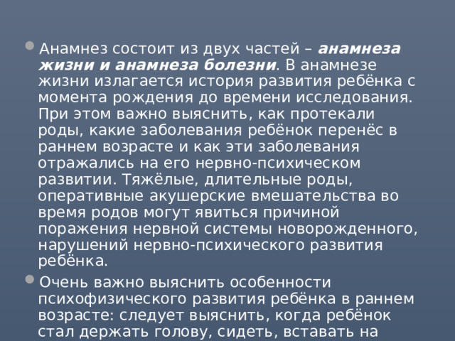 Анамнез состоит из двух частей – анамнеза жизни и анамнеза болезни . В анамнезе жизни излагается история развития ребёнка с момента рождения до времени исследования. При этом важно выяснить, как протекали роды, какие заболевания ребёнок перенёс в раннем возрасте и как эти заболевания отражались на его нервно-психическом развитии. Тяжёлые, длительные роды, оперативные акушерские вмешательства во время родов могут явиться причиной поражения нервной системы новорожденного, нарушений нервно-психического развития ребёнка. Очень важно выяснить особенности психофизического развития ребёнка в раннем возрасте: следует выяснить, когда ребёнок стал держать голову, сидеть, вставать на ноги, самостоятельно стоять, ходить. 