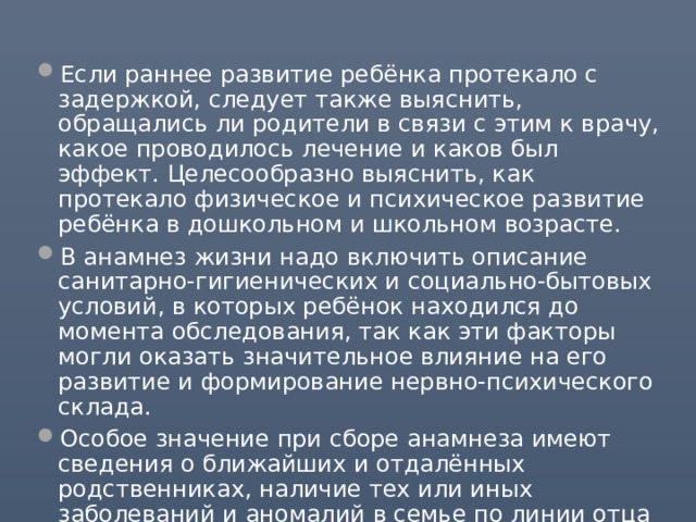 Если раннее развитие ребёнка протекало с задержкой, следует также выяснить, обращались ли родители в связи с этим к врачу, какое проводилось лечение и каков был эффект. Целесообразно выяснить, как протекало физическое и психическое развитие ребёнка в дошкольном и школьном возрасте. В анамнез жизни надо включить описание санитарно-гигиенических и социально-бытовых условий, в которых ребёнок находился до момента обследования, так как эти факторы могли оказать значительное влияние на его развитие и формирование нервно-психического склада. Особое значение при сборе анамнеза имеют сведения о ближайших и отдалённых родственниках, наличие тех или иных заболеваний и аномалий в семье по линии отца и матери. В семейном анамнезе важно отразить состояние здоровья матери. 