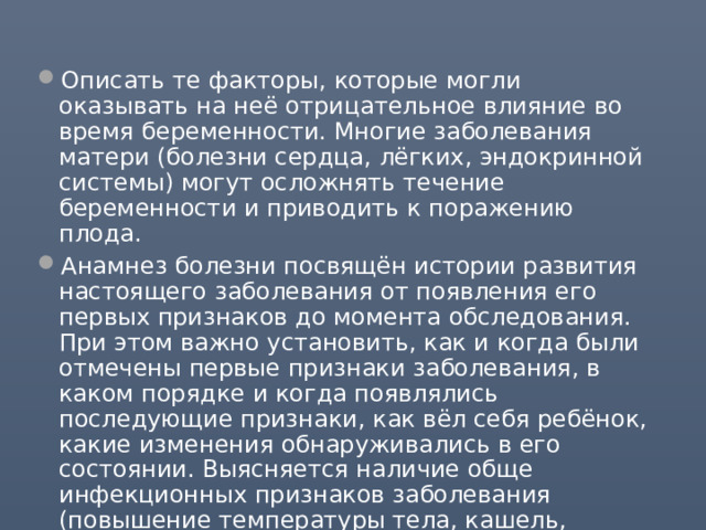 Описать те факторы, которые могли оказывать на неё отрицательное влияние во время беременности. Многие заболевания матери (болезни сердца, лёгких, эндокринной системы) могут осложнять течение беременности и приводить к поражению плода. Анамнез болезни посвящён истории развития настоящего заболевания от появления его первых признаков до момента обследования. При этом важно установить, как и когда были отмечены первые признаки заболевания, в каком порядке и когда появлялись последующие признаки, как вёл себя ребёнок, какие изменения обнаруживались в его состоянии. Выясняется наличие обще инфекционных признаков заболевания (повышение температуры тела, кашель, насморк). В анамнезе фиксируют и эпидемиологические данные. 