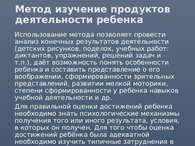 Метод изучение продуктов деятельности ребенка  Использование метода  позволяет провести анализ конечных результатов деятельности (детских рисунков, поделок, учебных работ: диктантов, упражнений, решений задач и т.п.), даёт возможность понять особенности ребенка и составить представление о его воображении, сформированности зрительных представлений, развитии мелкой моторики, степени сформированности у ребенка навыков учебной деятельности и др.  Для правильной оценки достижений ребенка необходимо знать психологические механизмы получения того или иного результата, условия, в которых он получен. Для того чтобы оценка достижений ребёнка была адекватной необходимо изучить типичные затруднения в усвоении знаний, особенности развития данного навыка в процессе обучения. 