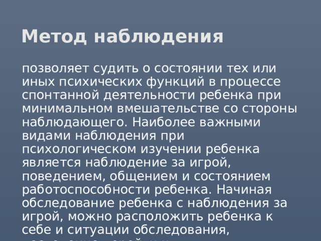 Метод наблюдения  позволяет судить о состоянии тех или иных психических функций в процессе спонтанной деятельности ребенка при минимальном вмешательстве со стороны наблюдающего. Наиболее важными видами наблюдения при психологическом изучении ребенка является наблюдение за игрой, поведением, общением и состоянием работоспособности ребенка. Начиная обследование ребенка с наблюдения за игрой, можно расположить ребенка к себе и ситуации обследования, постепенно перейти к экспериментальным методикам. 