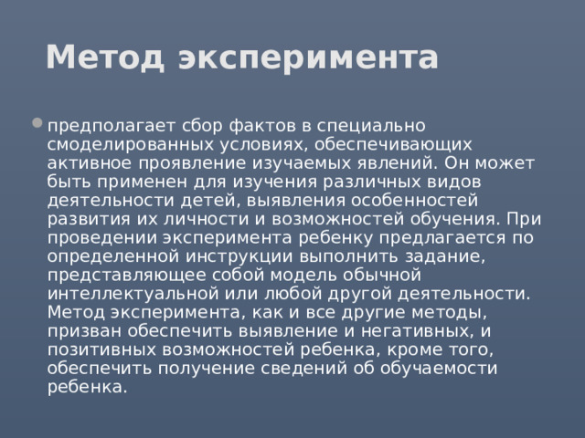 Метод эксперимента предполагает сбор фактов в специально смоделированных условиях, обеспечивающих активное проявление изучаемых явлений. Он может быть применен для изучения различных видов деятельности детей, выявления особенностей развития их личности и возможностей обучения. При проведении эксперимента ребенку предлагается по определенной инструкции выполнить задание, представляющее собой модель обычной интеллектуальной или любой другой деятельности. Метод эксперимента, как и все другие методы, призван обеспечить выявление и негативных, и позитивных возможностей ребенка, кроме того, обеспечить получение сведений об обучаемости ребенка. 