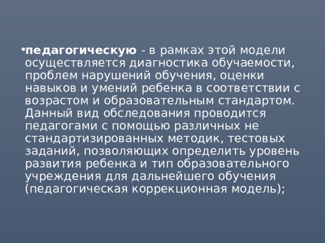 педагогическую - в рамках этой модели осуществляется диагностика обучаемости, проблем нарушений обучения, оценки навыков и умений ребенка в соответствии с возрастом и образовательным стандартом. Данный вид обследования проводится педагогами с помощью различных не стандартизированных методик, тестовых заданий, позволяющих определить уровень развития ребенка и тип образовательного учреждения для дальнейшего обучения (педагогическая коррекционная модель); 