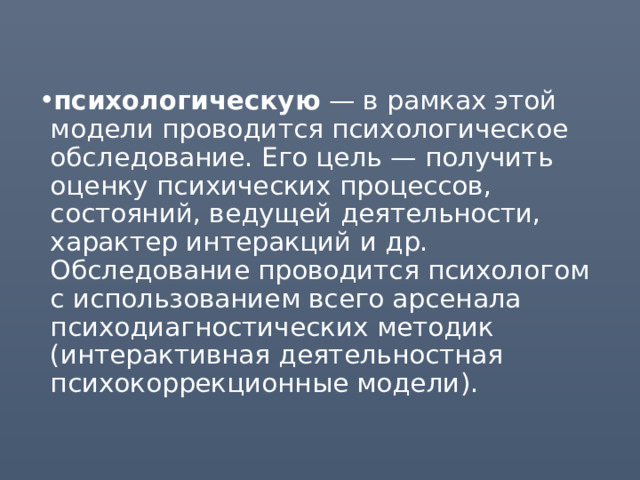 психологическую — в рамках этой модели проводится психологическое обследование. Его цель — получить оценку психических процессов, состояний, ведущей деятельности, характер интеракций и др. Обследование проводится психологом с использованием всего арсенала психодиагностических методик (интерактивная деятельностная психокоррекционные модели). 