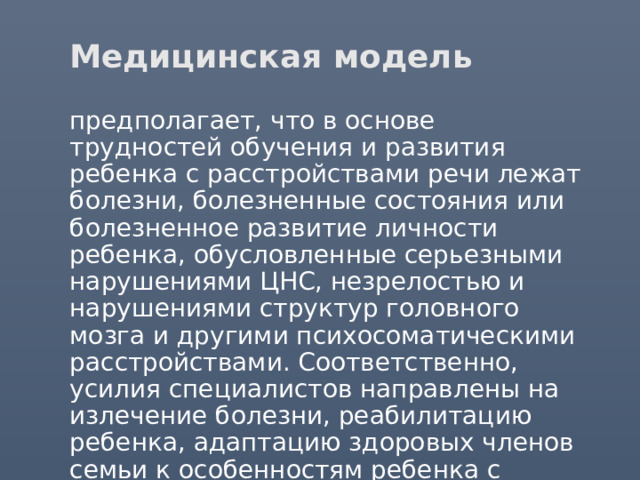 Медицинская модель  предполагает, что в основе трудностей обучения и развития ребенка с расстройствами речи лежат болезни, болезненные состояния или болезненное развитие личности ребенка, обусловленные серьезными нарушениями ЦНС, незрелостью и нарушениями структур головного мозга и другими психосоматическими расстройствами. Соответственно, усилия специалистов направлены на излечение болезни, реабилитацию ребенка, адаптацию здоровых членов семьи к особенностям ребенка с нарушениями речи. 