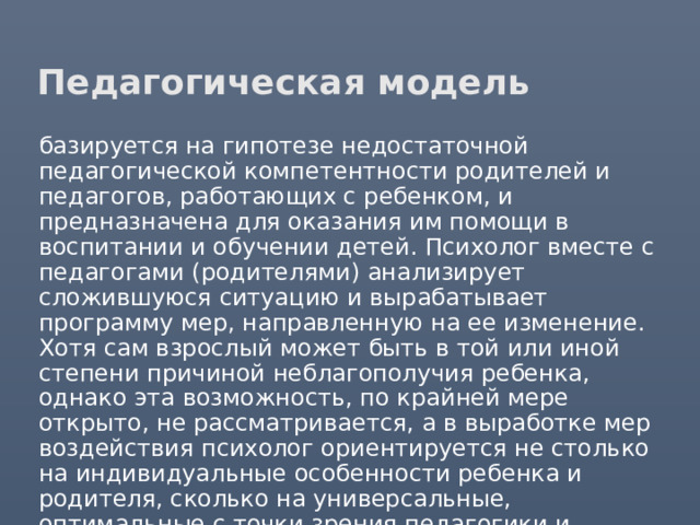 Педагогическая модель базируется на гипотезе недостаточной педагогической компетентности родителей и педагогов, работающих с ребенком, и предназначена для оказания им помощи в воспитании и обучении детей. Психолог вместе с педагогами (родителями) анализирует сложившуюся ситуацию и вырабатывает программу мер, направленную на ее изменение. Хотя сам взрослый может быть в той или иной степени причиной неблагополучия ребенка, однако эта возможность, по крайней мере открыто, не рассматривается, а в выработке мер воздействия психолог ориентируется не столько на индивидуальные особенности ребенка и родителя, сколько на универсальные, оптимальные с точки зрения педагогики и психологии способы воспитания. 