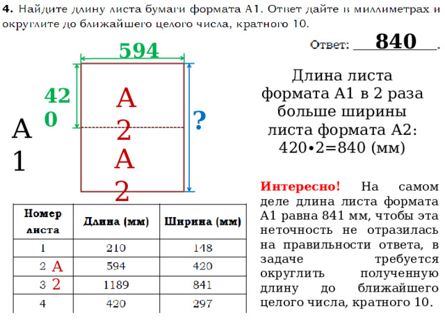 840 594 Длина листа формата А1 в 2 раза больше ширины листа формата А2: 420∙2=840 (мм) А2 420 ? А1 А2 Интересно!  На самом деле длина листа формата А1 равна 841 мм, чтобы эта неточность не отразилась на правильности ответа, в задаче требуется округлить полученную длину до ближайшего целого числа, кратного 10. А2 