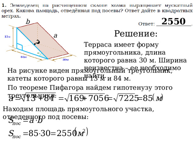 ? 2550 b Решение: a Терраса имеет форму прямоугольника, длина которого равна 30 м. Ширина неизвестна – ее необходимо найти. На рисунке виден прямоугольный треугольник, катеты которого равны 13 м и 84 м. По теореме Пифагора найдем гипотенузу этого треугольника: Находим площадь прямоугольного участка, отведенного под посевы: 
