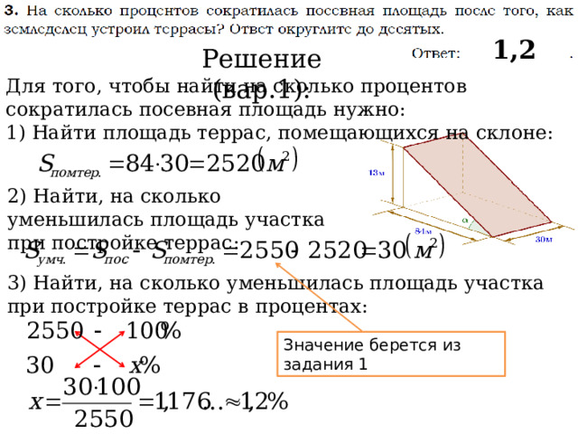 1,2 Решение (вар.1): Для того, чтобы найти на сколько процентов сократилась посевная площадь нужно: 1) Найти площадь террас, помещающихся на склоне: 2) Найти, на сколько уменьшилась площадь участка при постройке террас: 3) Найти, на сколько уменьшилась площадь участка при постройке террас в процентах: Значение берется из задания 1 