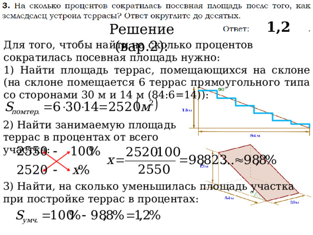 1,2 Решение (вар.2): Для того, чтобы найти на сколько процентов сократилась посевная площадь нужно: 1) Найти площадь террас, помещающихся на склоне (на склоне помещается 6 террас прямоугольного типа со сторонами 30 м и 14 м (84:6=14)): 2) Найти занимаемую площадь террас в процентах от всего участка: 3) Найти, на сколько уменьшилась площадь участка при постройке террас в процентах: 
