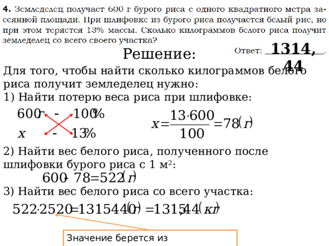 1314,44 Решение: Для того, чтобы найти сколько килограммов белого риса получит земледелец нужно: 1) Найти потерю веса риса при шлифовке: 2) Найти вес белого риса, полученного после шлифовки бурого риса с 1 м 2 : 3) Найти вес белого риса со всего участка: Значение берется из предыдущего задания 