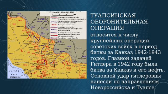 Туапсинская оборонительная операция относится к числу крупнейших операций советских войск в период битвы за Кавказ 1942-1943 годов. Главной задачей Гитлера в 1942 году была битва за Кавказ и его нефть. Основной удар гитлеровцы нанесли по направлениям Новороссийска и Туапсе.  