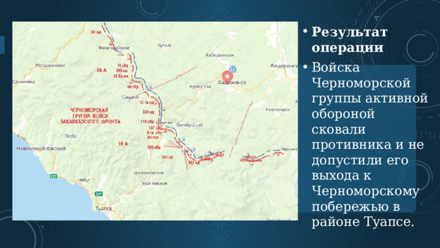 Результат операции Войска Черноморской группы активной обороной сковали противника и не допустили его выхода к Черноморскому побережью в районе Туапсе.    