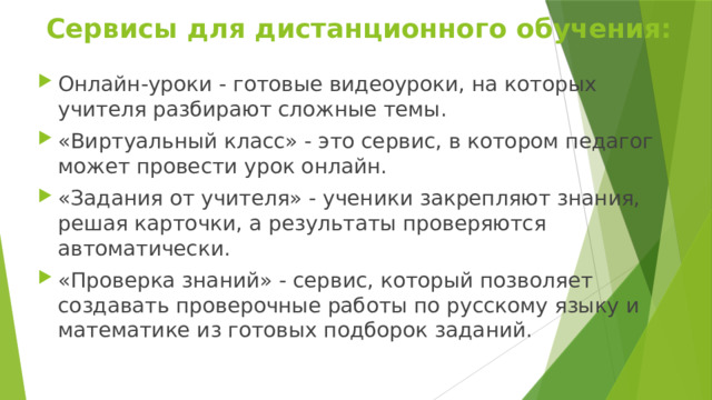 Сервисы для дистанционного обучения: Онлайн-уроки - готовые видеоуроки, на которых учителя разбирают сложные темы. «Виртуальный класс» - это сервис, в котором педагог может провести урок онлайн. «Задания от учителя» - ученики закрепляют знания, решая карточки, а результаты проверяются автоматически. «Проверка знаний» - сервис, который позволяет создавать проверочные работы по русскому языку и математике из готовых подборок заданий. 