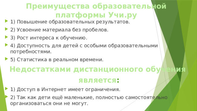 Преимущества  образовательной  платформы  Учи.ру 1) Повышение образовательных результатов. 2) Усвоение материала без пробелов. 3) Рост интереса к обучению. 4) Доступность для детей с особыми образовательными потребностями. 5) Статистика в реальном времени. Недостатками дистанционного обучения является : 1) Доступ в Интернет имеет ограничения. 2) Так как дети ещё маленькие, полностью самостоятельно организоваться они не могут. 