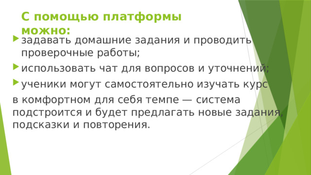 С помощью платформы можно: задавать домашние задания и проводить проверочные работы; использовать чат для вопросов и уточнений; ученики могут самостоятельно изучать курс в комфортном для себя темпе — система подстроится и будет предлагать новые задания, подсказки и повторения. 