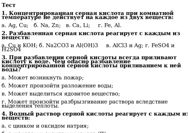 Тест  1. Концентрированная серная кислота при комнатной температуре не действует на каждое из двух веществ: а. Аg, Cu;  б. Na, Zn;  в. Ca, Li;  г. Fe, Al. 2. Разбавленная серная кислота реагирует с каждым из веществ: а. Cu и KOH; б. Na2CO3 и Al(OH)3  в. AlCl3 и Ag; г. FeSO4 и H2SO4  3. При разбавлении серной кислоты всегда приливают кислоту к воде. Чем опасно разбавление концентрированной серной кислоты приливанием к ней воды? а. Может возникнуть пожар; б. Может произойти разложение воды; в. Может выделиться ядовитое вещество; г. Может произойти разбрызгивание раствора вследствие выделения теплоты.  4. Водный раствор серной кислоты реагирует с каждым из веществ: а. с цинком и оксидом натрия; б. с железом и оксидом углерода (II); в. с алюминием и хлоридом натрия; г. с медью и гидроксидом калия. 
