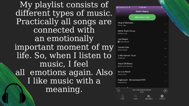 My playlist consists of different types of music. Practically all songs are connected with an emotionally important moment of my life. So, when I listen to music, I feel all  emotions again. Also I like music with a meaning. 