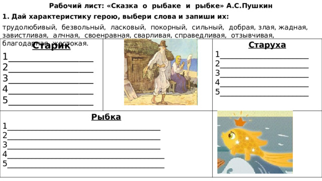 Рабочий лист: «Сказка о рыбаке и рыбке» А.С.Пушкин Дай характеристику герою, выбери слова и запиши их: трудолюбивый, безвольный, ласковый, покорный, сильный, добрая, злая, жадная, завистливая, алчная, своенравная, сварливая, справедливая, отзывчивая, благодарная, жестокая. Старик 1__________________ Рыбка 2__________________ Старуха 1______________________________________ 3__________________ 1______________________ 2______________________________________ 3______________________________________ 2______________________ 4__________________ 3______________________ 5__________________ 4_______________________________________ 4______________________ 5_______________________________________ 5______________________ 