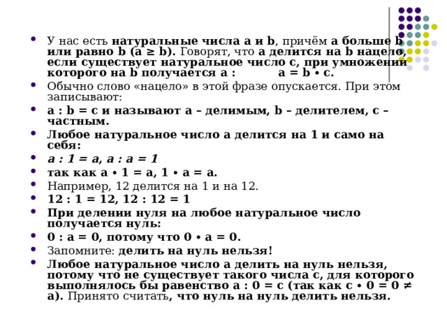 У нас есть натуральные числа a и b , причём а больше b или равно b (a ≥ b). Говорят, что а делится на b нацело, если существует натуральное число с, при умножении которого на b получается a : a = b ∙ c. Обычно слово «нацело» в этой фразе опускается. При этом записывают: a : b = с и называют а – делимым, b – делителем, с – частным. Любое натуральное число а делится на 1 и само на себя: а : 1 = а ,  а : а = 1 так как а ∙ 1 = а, 1 ∙ а = а. Например, 12 делится на 1 и на 12. 12 : 1 = 12, 12 : 12 = 1 При делении нуля на любое натуральное число получается нуль:  0 : а = 0, потому что 0 ∙ а = 0. Запомните:  делить на нуль нельзя! Любое натуральное число а делить на нуль нельзя, потому что не существует такого числа с, для которого выполнялось бы равенство а : 0 = с (так как с ∙ 0 = 0 ≠ а). Принято считать , что нуль на нуль делить нельзя. 