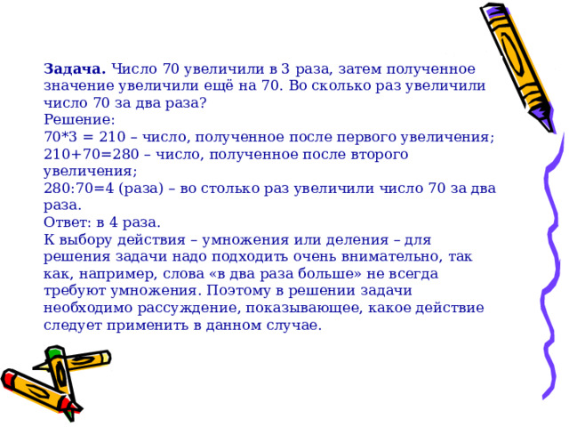 Задача.  Число 70 увеличили в 3 раза, затем полученное значение увеличили ещё на 70. Во сколько раз увеличили число 70 за два раза? Решение: 70*3 = 210 – число, полученное после первого увеличения; 210+70=280 – число, полученное после второго увеличения; 280:70=4 (раза) – во столько раз увеличили число 70 за два раза. Ответ: в 4 раза. К выбору действия – умножения или деления – для решения задачи надо подходить очень внимательно, так как, например, слова «в два раза больше» не всегда требуют умножения. Поэтому в решении задачи необходимо рассуждение, показывающее, какое действие следует применить в данном случае. 