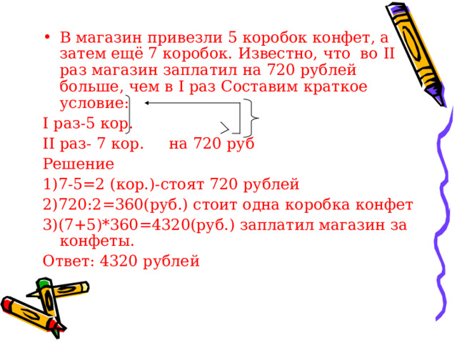 В магазин привезли 5 коробок конфет, а затем ещё 7 коробок. Известно, что во II раз магазин заплатил на 720 рублей больше, чем в I раз Составим краткое условие: I раз-5 кор. II раз- 7 кор. на 720 руб Решение 1)7-5=2 (кор.)-стоят 720 рублей 2)720:2=360(руб.) стоит одна коробка конфет 3)(7+5)*360=4320(руб.) заплатил магазин за конфеты. Ответ: 4320 рублей 
