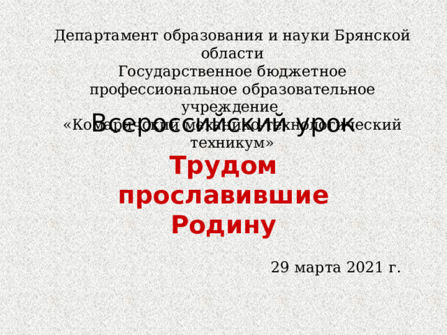 Департамент образования и науки Брянской области Государственное бюджетное профессиональное образовательное учреждение «Комаричский механико-технологический техникум» Всероссийский урок Трудом прославившие Родину 29 марта 2021 г. 