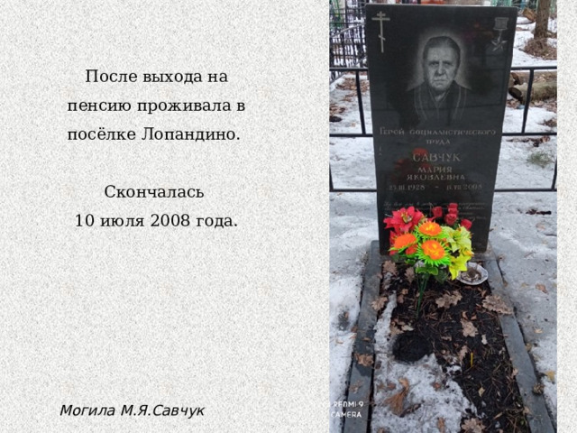 После выхода на пенсию проживала в посёлке Лопандино. Скончалась 10 июля 2008 года. Могила М.Я.Савчук 