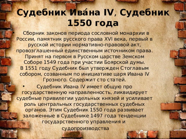 Судебник Ива́на IV ,  Судебник 1550 года   Сборник законов периода сословной монархии в России, памятник русского права XVI века, первый в русской истории нормативно-правовой акт, провозглашенный единственным источником права. Принят на первом в Русском царстве Земском Соборе 1549 года при участии Боярской думы. В 1551 году Судебник был утвержден Стоглавым собором, созванным по инициативе царя Ивана IV Грозного. Содержит сто статей. Судебник Ивана IV имеет общую про государственную направленность, ликвидирует судебные привилегии удельных князей и усиливает роль центральных государственных судебных органов. Этим Судебник 1550 года развивает заложенные в Судебнике 1497 года тенденции государственного управления и  судопроизводства 