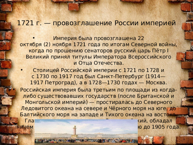 1721 г. — провозглашение России империей   Империя была провозглашена 22 октября (2) ноября 1721 года по итогам Северной войны, когда по прошению сенаторов русский царь Пётр I Великий принял титулы Императора Всероссийского и Отца Отечества. Столицей Российской империи с 1721 по 1728 и с 1730 по 1917 год был Санкт-Петербург (1914—1917 Петроград), а в 1728—1730 годах — Москва. Российская империя была третьим по площади из когда-либо существовавших государств (после Британской и Монгольской империй) — простиралась до Северного Ледовитого океана на севере и Чёрного моря на юге, до Балтийского моря на западе и Тихого океана на востоке. Глава империи — император Всероссийский, обладал ничем не ограниченной, абсолютной властью до 1905 года. 