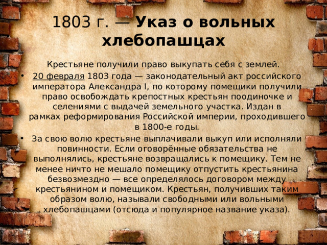 1803 г. —  Указ о вольных хлебопашцах  Крестьяне получили право выкупать себя с землей. 20 февраля  1803 года — законодательный акт российского императора Александра I, по которому помещики получили право освобождать крепостных крестьян поодиночке и селениями с выдачей земельного участка. Издан в рамках реформирования Российской империи, проходившего в 1800-е годы. За свою волю крестьяне выплачивали выкуп или исполняли повинности. Если оговорённые обязательства не выполнялись, крестьяне возвращались к помещику. Тем не менее ничто не мешало помещику отпустить крестьянина безвозмездно — все определялось договором между крестьянином и помещиком. Крестьян, получивших таким образом волю, называли свободными или вольными хлебопашцами (отсюда и популярное название указа). 