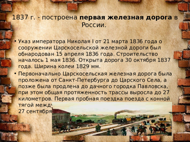 1837 г. - построена  первая железная дорога  в России.   Указ императора Николая I от 21 марта 1836 года о сооружении Царскосельской железной дороги был обнародован 15 апреля 1836 года. Строительство началось 1 мая 1836. Открыта дорога 30 октября 1837 года. Ширина колеи 1829 мм. Первоначально Царскосельская железная дорога была проложена от Санкт-Петербурга до Царского Села, а позже была продлена до дачного городка Павловска, при этом общая протяженность трассы выросла до 27 километров. Первая пробная поездка поезда с конной тягой между Царским Селом и Павловском состоялась 27 сентября 1836 года. 